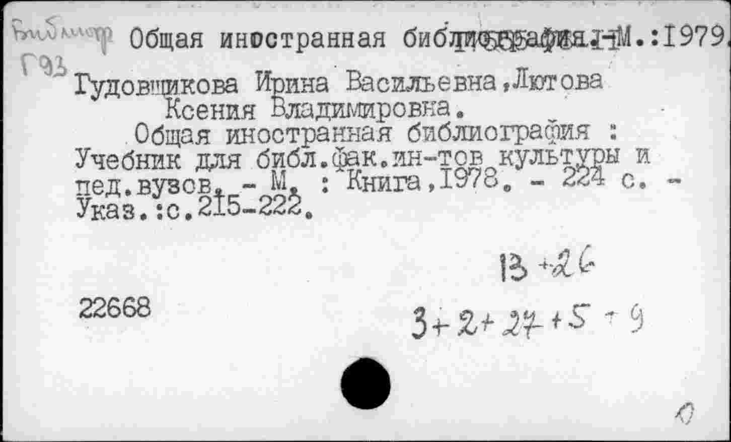 ﻿Ьг'А' Общая иностранная бибджщ^а^анМ. :1979 , V
Гудовщикова Ирина Васильевна»Лютова Ксения Владимировна.
Общая иностранная библиография : Учебник для библ.фак.ин-тов культуры и пед.вузов. - М. : Книга, 1978. - с. -Указ.:о.215-225.
22668
З+ао?-^ ’ 5